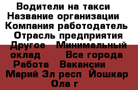 Водители-на такси › Название организации ­ Компания-работодатель › Отрасль предприятия ­ Другое › Минимальный оклад ­ 1 - Все города Работа » Вакансии   . Марий Эл респ.,Йошкар-Ола г.